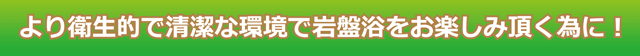 より衛生的で清潔な環境で岩盤浴をお楽しみ頂くために！